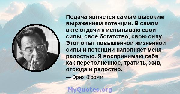 Подача является самым высоким выражением потенции. В самом акте отдачи я испытываю свои силы, свое богатство, свою силу. Этот опыт повышенной жизненной силы и потенции наполняет меня радостью. Я воспринимаю себя как