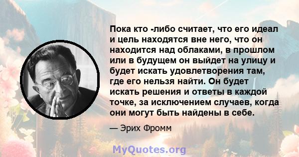 Пока кто -либо считает, что его идеал и цель находятся вне него, что он находится над облаками, в прошлом или в будущем он выйдет на улицу и будет искать удовлетворения там, где его нельзя найти. Он будет искать решения 