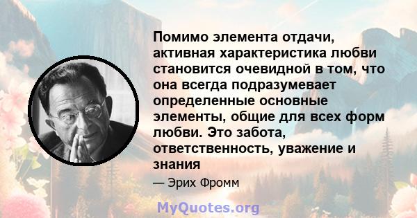 Помимо элемента отдачи, активная характеристика любви становится очевидной в том, что она всегда подразумевает определенные основные элементы, общие для всех форм любви. Это забота, ответственность, уважение и знания