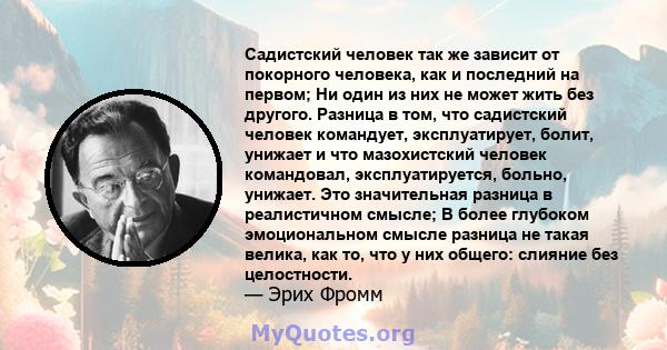 Садистский человек так же зависит от покорного человека, как и последний на первом; Ни один из них не может жить без другого. Разница в том, что садистский человек командует, эксплуатирует, болит, унижает и что