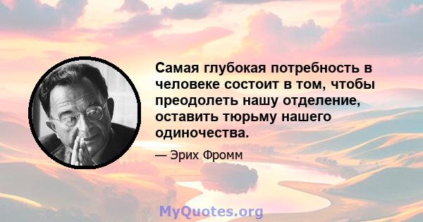 Самая глубокая потребность в человеке состоит в том, чтобы преодолеть нашу отделение, оставить тюрьму нашего одиночества.