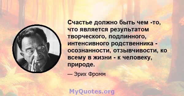 Счастье должно быть чем -то, что является результатом творческого, подлинного, интенсивного родственника - осознанности, отзывчивости, ко всему в жизни - к человеку, природе.