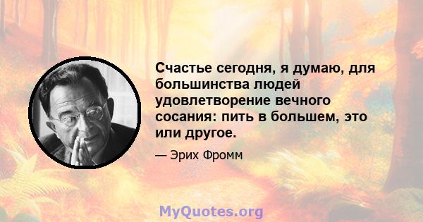 Счастье сегодня, я думаю, для большинства людей удовлетворение вечного сосания: пить в большем, это или другое.