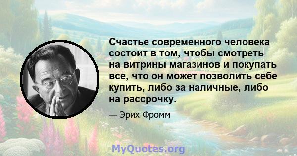 Счастье современного человека состоит в том, чтобы смотреть на витрины магазинов и покупать все, что он может позволить себе купить, либо за наличные, либо на рассрочку.