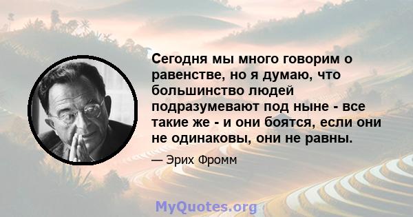 Сегодня мы много говорим о равенстве, но я думаю, что большинство людей подразумевают под ныне - все такие же - и они боятся, если они не одинаковы, они не равны.