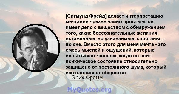 [Сигмунд Фрейд] делает интерпретацию мечтаний чрезвычайно простым: он имеет дело с веществом с обнаружением того, какие бессознательные желания, искаженные, но узнаваемые, спрятаны во сне. Вместо этого для меня мечта -