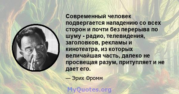 Современный человек подвергается нападению со всех сторон и почти без перерыва по шуму - радио, телевидения, заголовков, рекламы и кинотеатра, из которых величайшая часть, далеко не просвещая разум, притупляет и не дает 