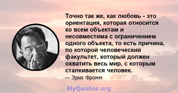 Точно так же, как любовь - это ориентация, которая относится ко всем объектам и несовместима с ограничением одного объекта, то есть причина, по которой человеческий факультет, который должен охватить весь мир, с которым 