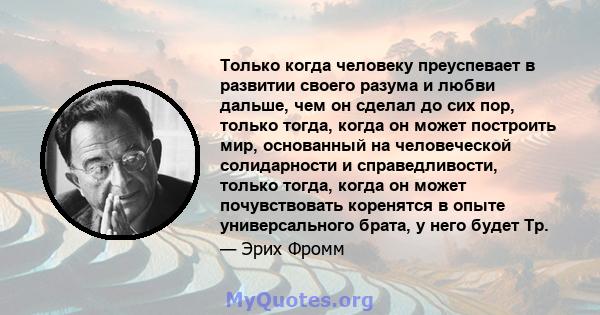 Только когда человеку преуспевает в развитии своего разума и любви дальше, чем он сделал до сих пор, только тогда, когда он может построить мир, основанный на человеческой солидарности и справедливости, только тогда,