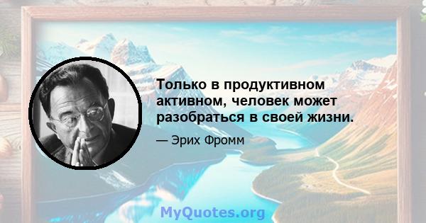 Только в продуктивном активном, человек может разобраться в своей жизни.