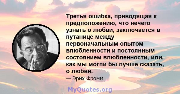 Третья ошибка, приводящая к предположению, что нечего узнать о любви, заключается в путанице между первоначальным опытом влюбленности и постоянным состоянием влюбленности, или, как мы могли бы лучше сказать, о любви.