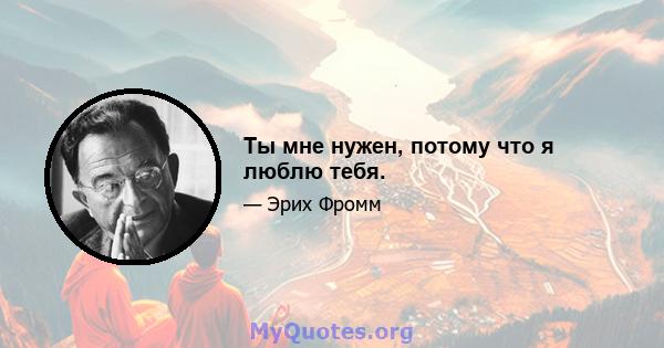 Ты мне нужен, потому что я люблю тебя.