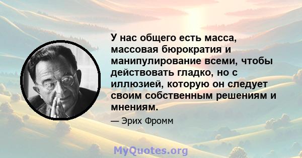 У нас общего есть масса, массовая бюрократия и манипулирование всеми, чтобы действовать гладко, но с иллюзией, которую он следует своим собственным решениям и мнениям.