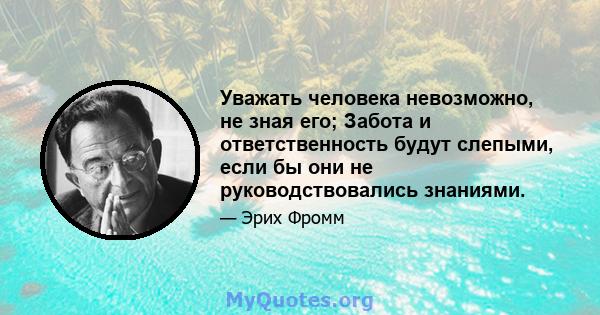 Уважать человека невозможно, не зная его; Забота и ответственность будут слепыми, если бы они не руководствовались знаниями.