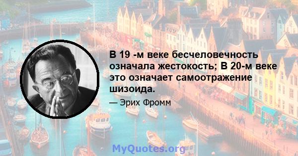 В 19 -м веке бесчеловечность означала жестокость; В 20-м веке это означает самоотражение шизоида.