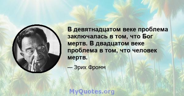 В девятнадцатом веке проблема заключалась в том, что Бог мертв. В двадцатом веке проблема в том, что человек мертв.