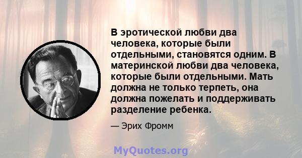 В эротической любви два человека, которые были отдельными, становятся одним. В материнской любви два человека, которые были отдельными. Мать должна не только терпеть, она должна пожелать и поддерживать разделение