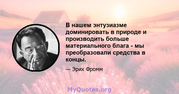 В нашем энтузиазме доминировать в природе и производить больше материального блага - мы преобразовали средства в концы.