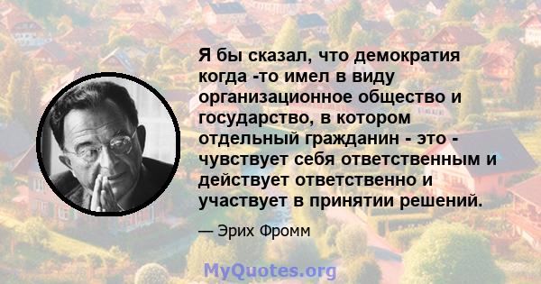 Я бы сказал, что демократия когда -то имел в виду организационное общество и государство, в котором отдельный гражданин - это - чувствует себя ответственным и действует ответственно и участвует в принятии решений.