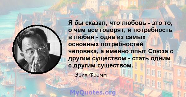 Я бы сказал, что любовь - это то, о чем все говорят, и потребность в любви - одна из самых основных потребностей человека, а именно опыт Союза с другим существом - стать одним с другим существом.