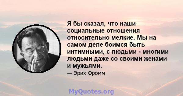 Я бы сказал, что наши социальные отношения относительно мелкие. Мы на самом деле боимся быть интимными, с людьми - многими людьми даже со своими женами и мужьями.