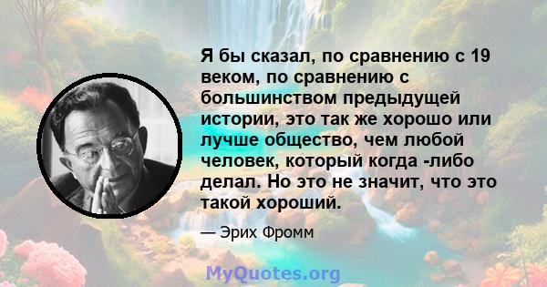 Я бы сказал, по сравнению с 19 веком, по сравнению с большинством предыдущей истории, это так же хорошо или лучше общество, чем любой человек, который когда -либо делал. Но это не значит, что это такой хороший.