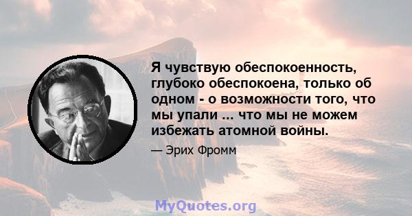 Я чувствую обеспокоенность, глубоко обеспокоена, только об одном - о возможности того, что мы упали ... что мы не можем избежать атомной войны.