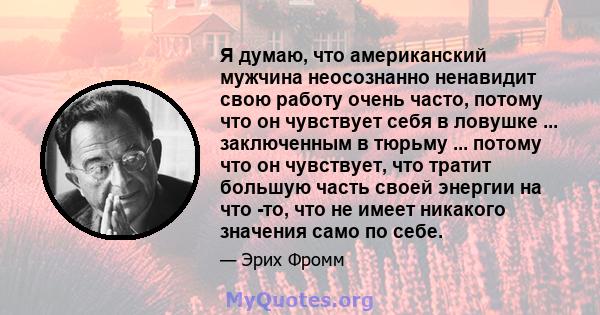 Я думаю, что американский мужчина неосознанно ненавидит свою работу очень часто, потому что он чувствует себя в ловушке ... заключенным в тюрьму ... потому что он чувствует, что тратит большую часть своей энергии на что 