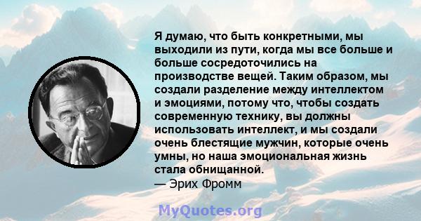 Я думаю, что быть конкретными, мы выходили из пути, когда мы все больше и больше сосредоточились на производстве вещей. Таким образом, мы создали разделение между интеллектом и эмоциями, потому что, чтобы создать