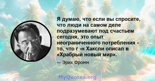 Я думаю, что если вы спросите, что люди на самом деле подразумевают под счастьем сегодня, это опыт неограниченного потребления - то, что г -н Хаксли описал в «Храбрый новый мир».