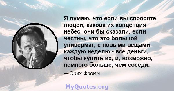 Я думаю, что если вы спросите людей, какова их концепция небес, они бы сказали, если честны, что это большой универмаг, с новыми вещами каждую неделю - все деньги, чтобы купить их, и, возможно, немного больше, чем