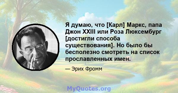 Я думаю, что [Карл] Маркс, папа Джон XXIII или Роза Люксембург [достигли способа существования]. Но было бы бесполезно смотреть на список прославленных имен.