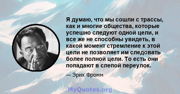 Я думаю, что мы сошли с трассы, как и многие общества, которые успешно следуют одной цели, и все же не способны увидеть, в какой момент стремление к этой цели не позволяет им следовать более полной цели. То есть они