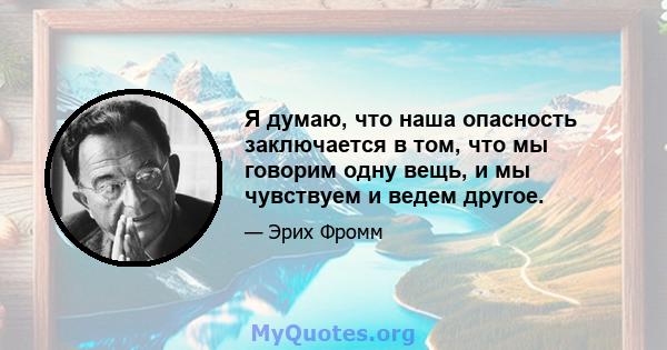 Я думаю, что наша опасность заключается в том, что мы говорим одну вещь, и мы чувствуем и ведем другое.