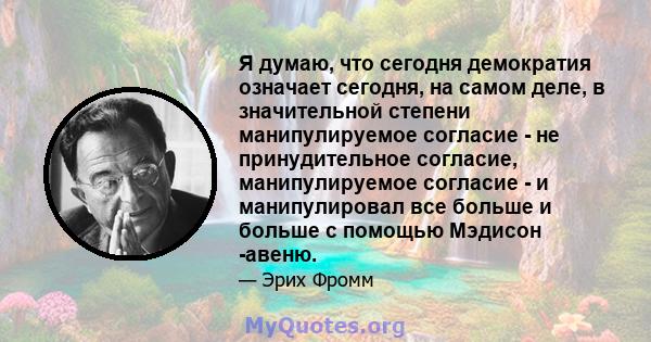 Я думаю, что сегодня демократия означает сегодня, на самом деле, в значительной степени манипулируемое согласие - не принудительное согласие, манипулируемое согласие - и манипулировал все больше и больше с помощью