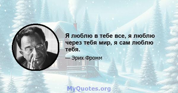 Я люблю в тебе все, я люблю через тебя мир, я сам люблю тебя.