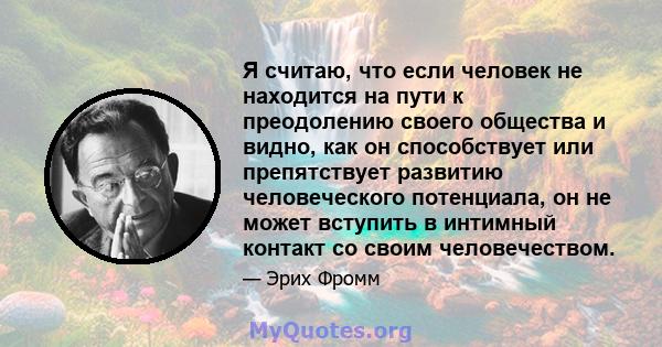 Я считаю, что если человек не находится на пути к преодолению своего общества и видно, как он способствует или препятствует развитию человеческого потенциала, он не может вступить в интимный контакт со своим