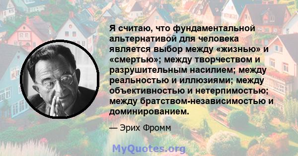 Я считаю, что фундаментальной альтернативой для человека является выбор между «жизнью» и «смертью»; между творчеством и разрушительным насилием; между реальностью и иллюзиями; между объективностью и нетерпимостью; между 