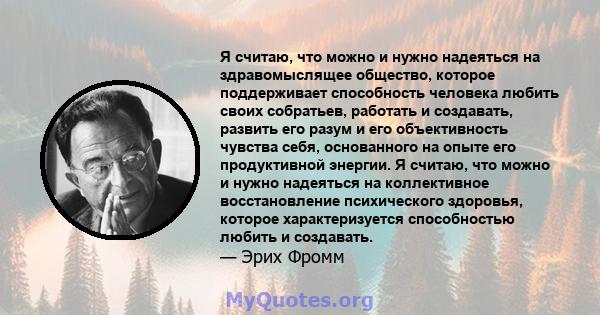 Я считаю, что можно и нужно надеяться на здравомыслящее общество, которое поддерживает способность человека любить своих собратьев, работать и создавать, развить его разум и его объективность чувства себя, основанного