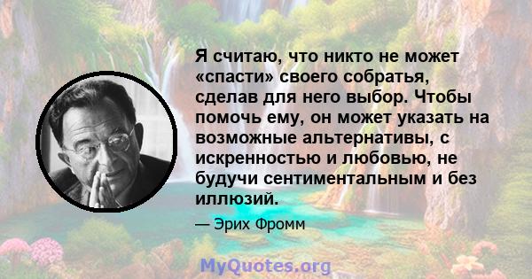 Я считаю, что никто не может «спасти» своего собратья, сделав для него выбор. Чтобы помочь ему, он может указать на возможные альтернативы, с искренностью и любовью, не будучи сентиментальным и без иллюзий.