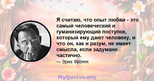 Я считаю, что опыт любви - это самый человеческий и гуманизирующий поступок, который ему дают человеку, и что он, как и разум, не имеет смысла, если задумано частично.