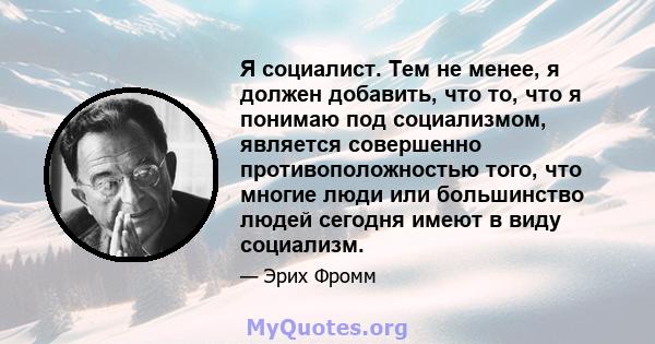 Я социалист. Тем не менее, я должен добавить, что то, что я понимаю под социализмом, является совершенно противоположностью того, что многие люди или большинство людей сегодня имеют в виду социализм.