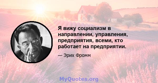 Я вижу социализм в направлении, управления, предприятия, всеми, кто работает на предприятии.