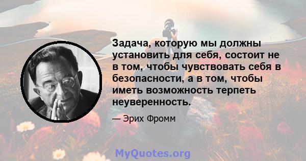 Задача, которую мы должны установить для себя, состоит не в том, чтобы чувствовать себя в безопасности, а в том, чтобы иметь возможность терпеть неуверенность.