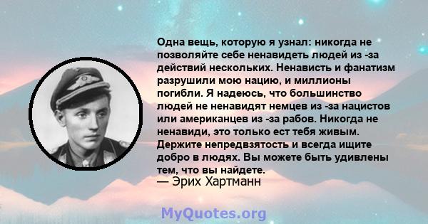 Одна вещь, которую я узнал: никогда не позволяйте себе ненавидеть людей из -за действий нескольких. Ненависть и фанатизм разрушили мою нацию, и миллионы погибли. Я надеюсь, что большинство людей не ненавидят немцев из