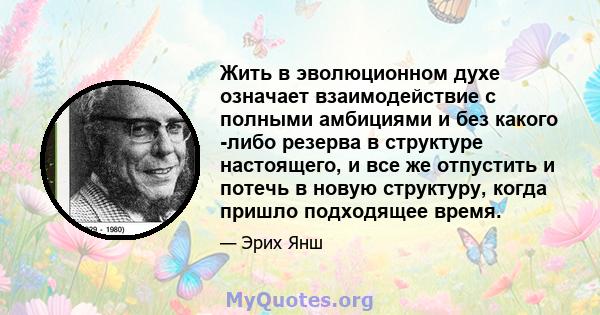 Жить в эволюционном духе означает взаимодействие с полными амбициями и без какого -либо резерва в структуре настоящего, и все же отпустить и потечь в новую структуру, когда пришло подходящее время.