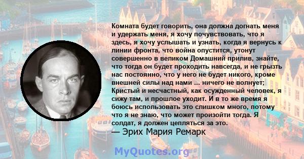 Комната будет говорить, она должна догнать меня и удержать меня, я хочу почувствовать, что я здесь, я хочу услышать и узнать, когда я вернусь к линии фронта, что война опустится, утонут совершенно в великом Домашний