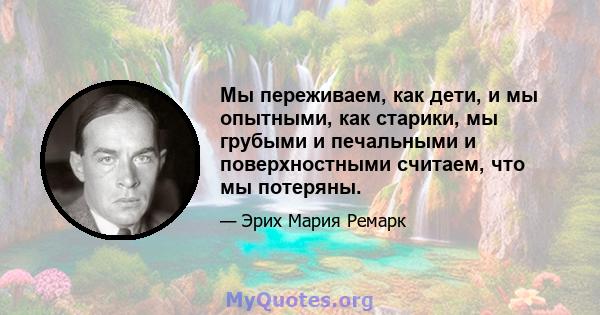 Мы переживаем, как дети, и мы опытными, как старики, мы грубыми и печальными и поверхностными считаем, что мы потеряны.