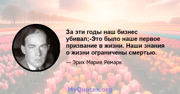 За эти годы наш бизнес убивал;-Это было наше первое призвание в жизни. Наши знания о жизни ограничены смертью.