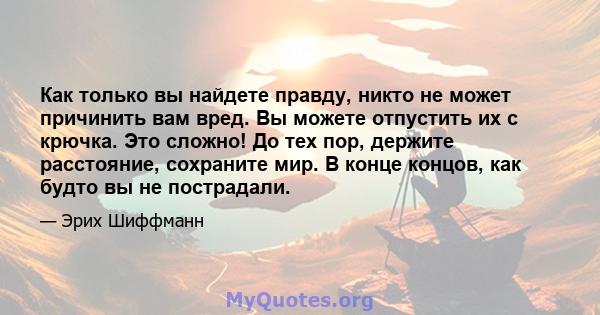 Как только вы найдете правду, никто не может причинить вам вред. Вы можете отпустить их с крючка. Это сложно! До тех пор, держите расстояние, сохраните мир. В конце концов, как будто вы не пострадали.